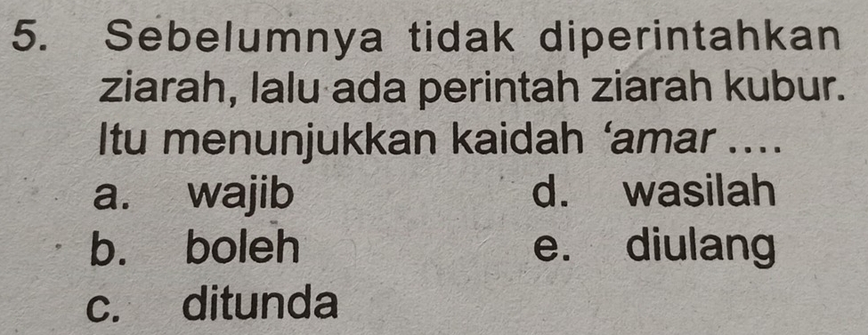 Sebelumnya tidak diperintahkan
ziarah, lalu ada perintah ziarah kubur.
Itu menunjukkan kaidah ‘amar ....
a. wajib d. wasilah
b. boleh e. diulang
c. ditunda