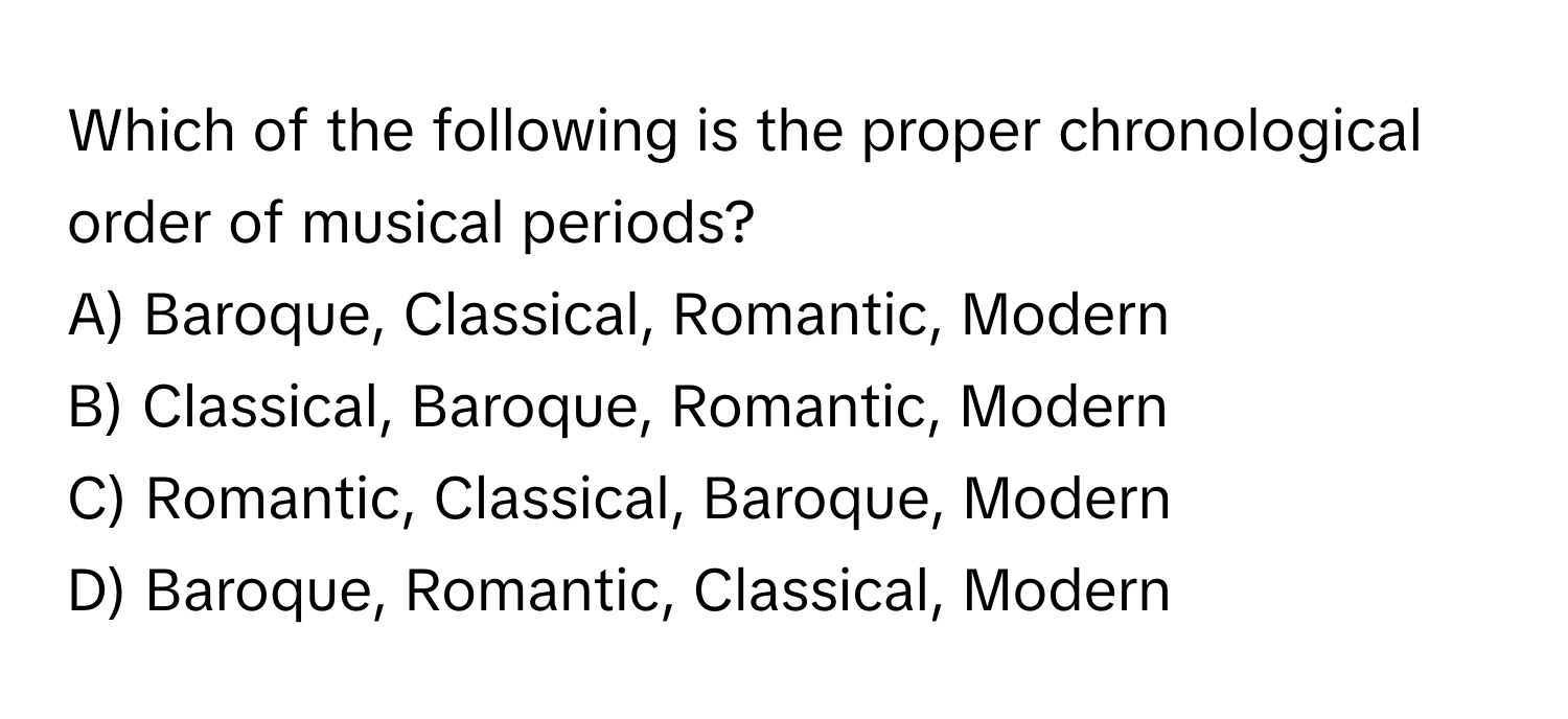 Which of the following is the proper chronological order of musical periods?

A) Baroque, Classical, Romantic, Modern 
B) Classical, Baroque, Romantic, Modern 
C) Romantic, Classical, Baroque, Modern 
D) Baroque, Romantic, Classical, Modern