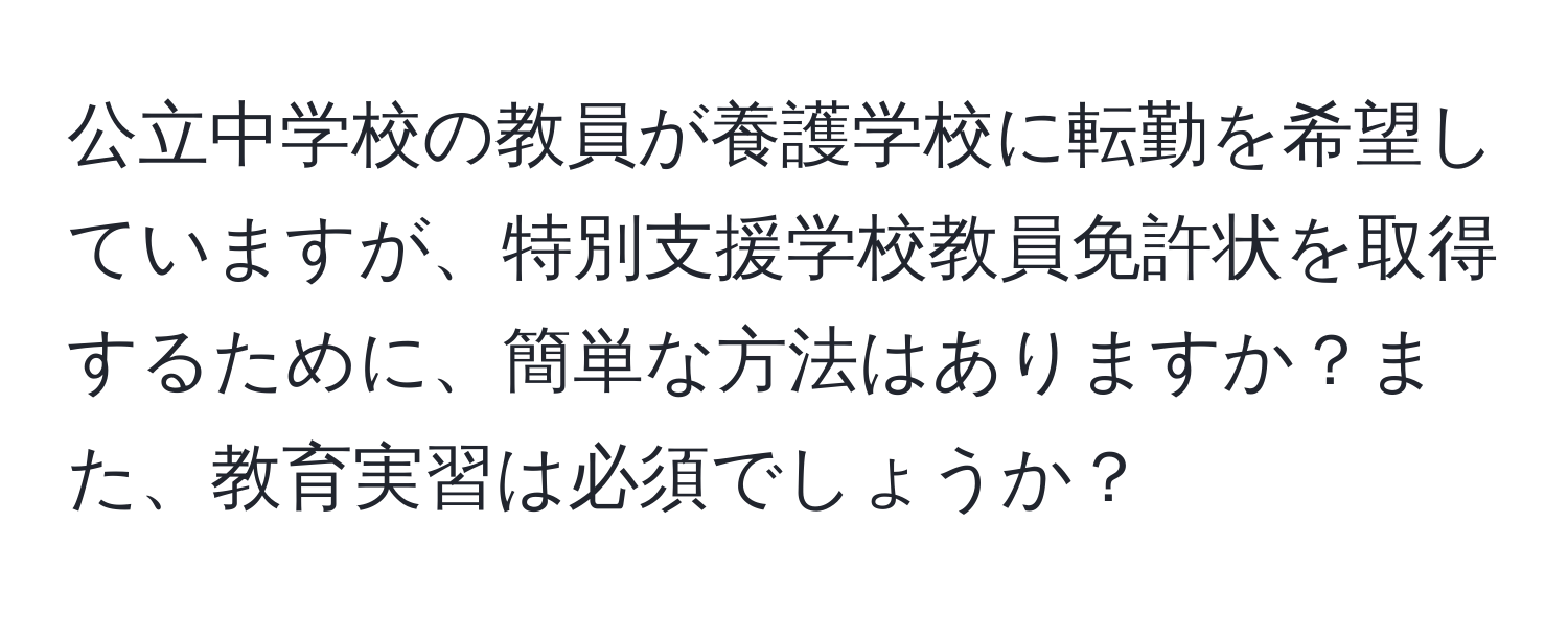 公立中学校の教員が養護学校に転勤を希望していますが、特別支援学校教員免許状を取得するために、簡単な方法はありますか？また、教育実習は必須でしょうか？