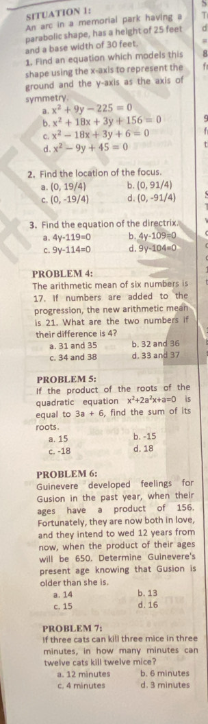 SITUATION 1:
An arc in a memorial park having a T
parabolic shape, has a height of 25 feet d
and a base width of 30 feet.
1. Find an equation which models this 8
shape using the x-axis to represent the
ground and the y-axis as the axis of
symmetry.
a. x^2+9y-225=0
b. x^2+18x+3y+156=0
c. x^2-18x+3y+6=0
d. x^2-9y+45=0
2. Find the location of the focus.
a. (0,19/4) b. (0,91/4)
c. (0,-19/4) d、 (0,-91/4)
3. Find the equation of the directrix.
a. 4y-119=0 b. 4y-109=0
C. 9y-114=0 d. 9y-104=0
PROBLEM 4:
The arithmetic mean of six numbers is
17. If numbers are added to the
progression, the new arithmetic mean
is 21. What are the two numbers if
their difference is 4?
a. 31 and 35 b. 32 and 36
c. 34 and 38 d. 33 and 37
PROBLEM 5:
If the product of the roots of the
quadratic equation x^2+2a^2x+a=0 is
equal to 3a+6 , find the sum of its
roots.
a. 15 b. -15
c. -18 d. 18
PROBLEM 6:
Guinevere developed feelings for
Gusion in the past year, when their
ages have a product of 156.
Fortunately, they are now both in love,
and they intend to wed 12 years from
now, when the product of their ages
will be 650. Determine Guinevere's
present age knowing that Gusion is
older than she is.
a. 14 b. 13
c. 15 d. 16
PROBLEM 7:
if three cats can kill three mice in three
minutes, in how many minutes can
twelve cats kill twelve mice?
a. 12 minutes b. 6 minutes
c. 4 minutes d. 3 minutes
