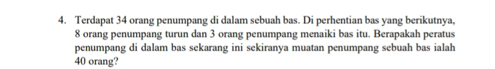 Terdapat 34 orang penumpang di dalam sebuah bas. Di perhentian bas yang berikutnya,
8 orang penumpang turun dan 3 orang penumpang menaiki bas itu. Berapakah peratus 
penumpang di dalam bas sekarang ini sekiranya muatan penumpang sebuah bas ialah
40 orang?