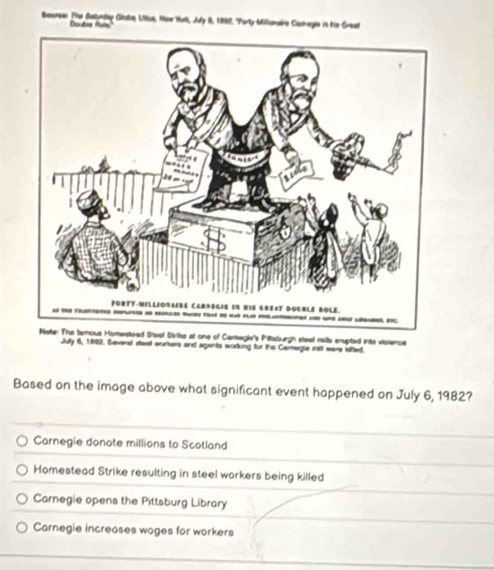 Bearse: Fhe Batunday Giatn, Uue, Mew Wk, Juy 9, 1892. "Porty Milloneie Camagis in te Grest
Cautas Pale
anegl's Piltaburgh steel milla cnupted into visience
Jully 6, 1892. Several stast workers and agents wodking fr the Cornegie mill were iiited.
Based on the image above what significant event happened on July 6, 1982?
Carnegie donate millions to Scotland
Homestead Strike resulting in steel workers being killed
Carnegie opens the Pittsburg Library
Carnegie increases wages for workers