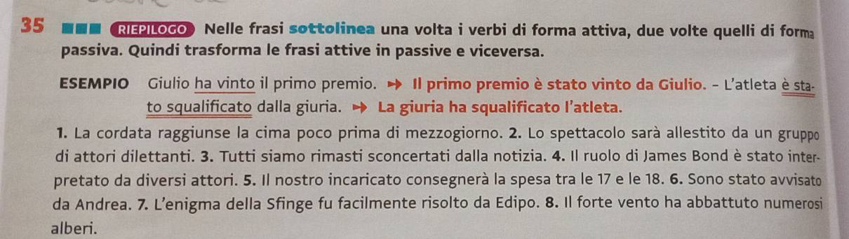 35 ■■■ REP|Loco Nelle frasi sottolinea una volta i verbi di forma attiva, due volte quelli di forma 
passiva. Quindi trasforma le frasi attive in passive e viceversa. 
ESEMPIO Giulio ha vinto il primo premio. Il primo premio è stato vinto da Giulio. - L'atleta è sta- 
to squalificato dalla giuria. → La giuria ha squalificato l’atleta. 
1. La cordata raggiunse la cima poco prima di mezzogiorno. 2. Lo spettacolo sarà allestito da un gruppo 
di attori dilettanti. 3. Tutti siamo rimasti sconcertati dalla notizia. 4. Il ruolo di James Bond è stato inter- 
pretato da diversi attori. 5. Il nostro incaricato consegnerà la spesa tra le 17 e le 18. 6. Sono stato avvisato 
da Andrea. 7. L’enigma della Sfinge fu facilmente risolto da Edipo. 8. Il forte vento ha abbattuto numerosi 
alberi.