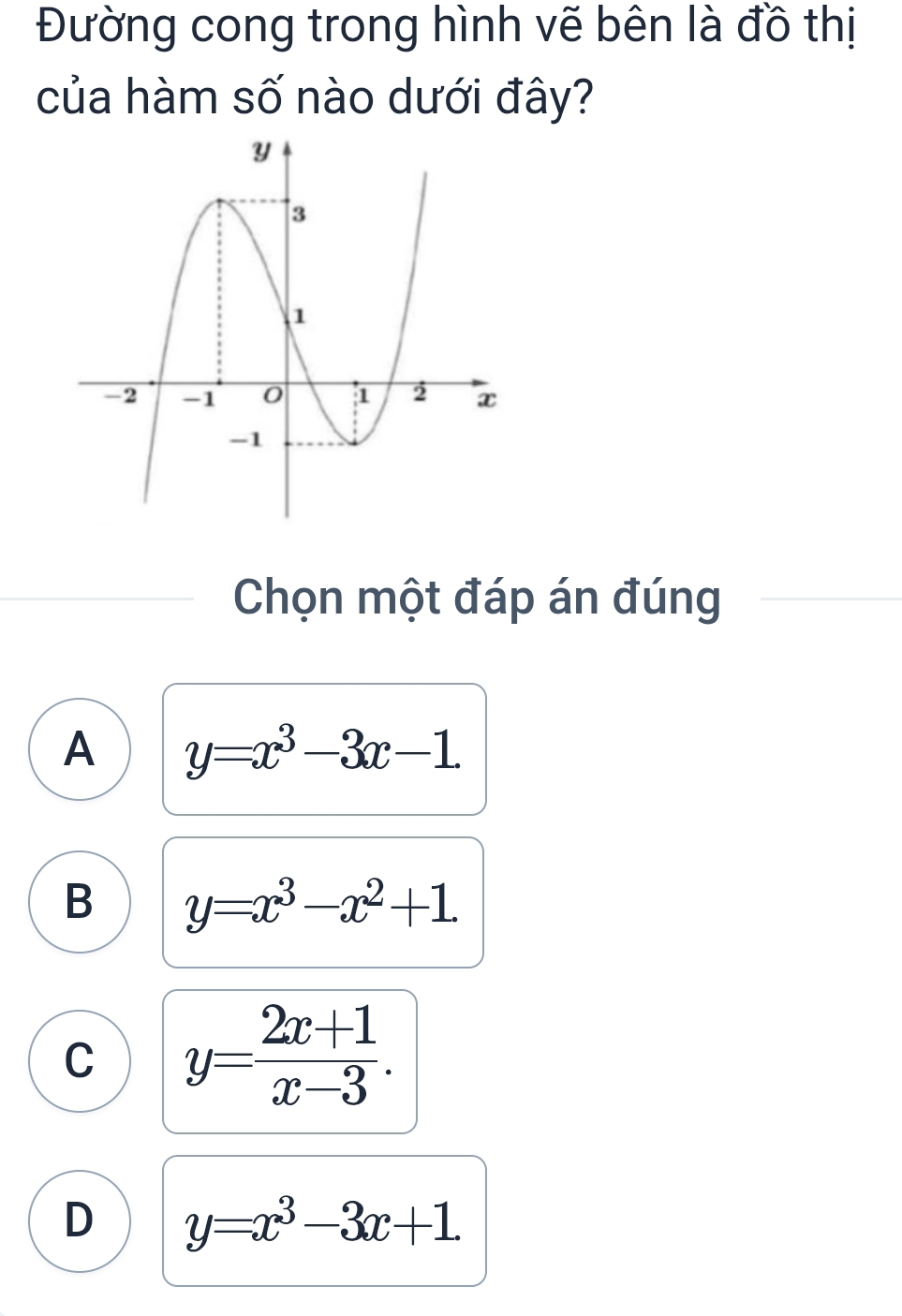 Đường cong trong hình vẽ bên là đồ thị
của hàm số nào dưới đây?
Chọn một đáp án đúng
A y=x^3-3x-1
B y=x^3-x^2+1
C y= (2x+1)/x-3 .
D y=x^3-3x+1