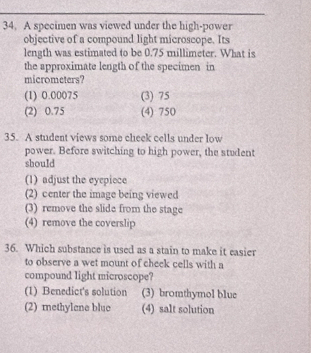 A specimen was viewed under the high-power
objective of a compound light microscope. Its
length was estimated to be 0.75 millimeter. What is
the approximate length of the specimen in
micrometers?
(1) 0.00075 (3) 75
(2) 0.75 (4) 750
35. A student views some cheek cells under low
power. Before switching to high power, the student
should
(1) adjust the eyepiece
(2) center the image being viewed
(3) remove the slide from the stage
(4) remove the coverslip
36. Which substance is used as a stain to make it easier
to observe a wet mount of cheek cells with a
compound light microscope?
(1) Benedict's solution (3) bromthymol blue
(2) methylene blue (4) salt solution