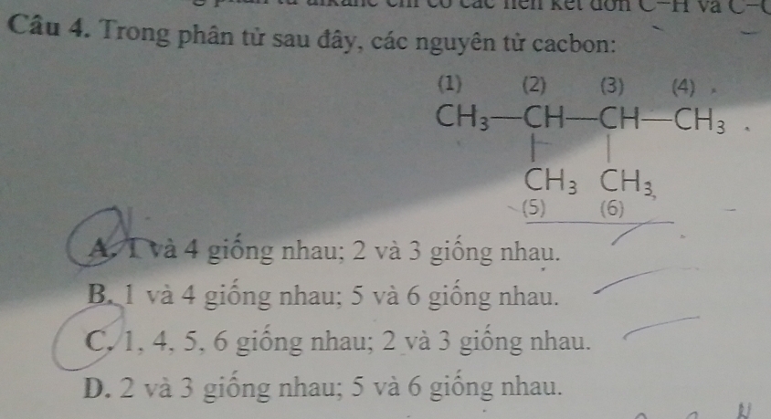 lên kết đơn C-H và ( -( 
Câu 4. Trong phân tử sau đây, các nguyên tử cacbon:
CH_3-CH-CH-CH_3... CH_3 CH_2CH_CH_3
A. T và 4 giống nhau; 2 và 3 giống nhau.
B. 1 và 4 giống nhau; 5 và 6 giống nhau.
C. 1, 4, 5, 6 giống nhau; 2 và 3 giống nhau.
D. 2 và 3 giống nhau; 5 và 6 giống nhau.