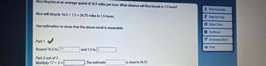 Rico bicycles at an average speed of 16.5 miles per hour. What distance will Rico bicycle in 1.5 hours? View Example 
Rico will bicycle 16.5* 1.5=24.75 miles in 1.5 hours. 
Step-by-5ter 
Video Tutor 
Use estimation to show that the above result is reasonable. 
Textbook
X^2
Part 1 Animated Math 
Round 16.5 to 17 and 1.5 to 2 Print 
Part 2 out of 2 
Multiply 17* 2= □ . The estimate □ is close to 24.75.