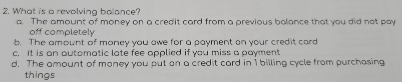 What is a revolving balance?
a. The amount of money on a credit card from a previous balance that you did not pay
off completely
b. The amount of money you owe for a payment on your credit card
c. It is an automatic late fee applied if you miss a payment
d. The amount of money you put on a credit card in 1 billing cycle from purchasing
things