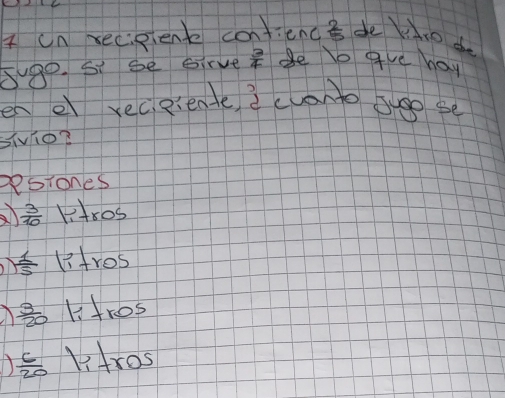 on xecisienk confiend  2/5  de io do
5go. Si se Girve  3/4  Be le gve hay
en e receiente iclanto see se
sivio?
Resiones
 3/10  liros
 1/15  litros
 3/20  ltres
 c/20  Vtros