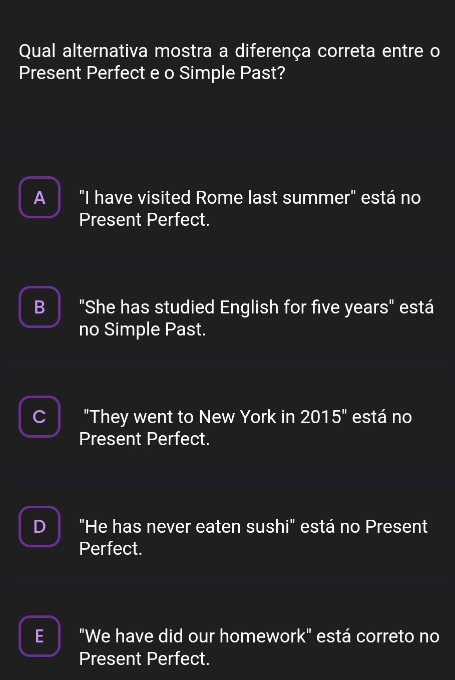 Qual alternativa mostra a diferença correta entre o
Present Perfect e o Simple Past?
A "I have visited Rome last summer" está no
Present Perfect.
B "She has studied English for five years" está
no Simple Past.
I
C "They went to New York in 2015'' está no
Present Perfect.
D "He has never eaten sushi" está no Present
Perfect.
E "We have did our homework" está correto no
Present Perfect.