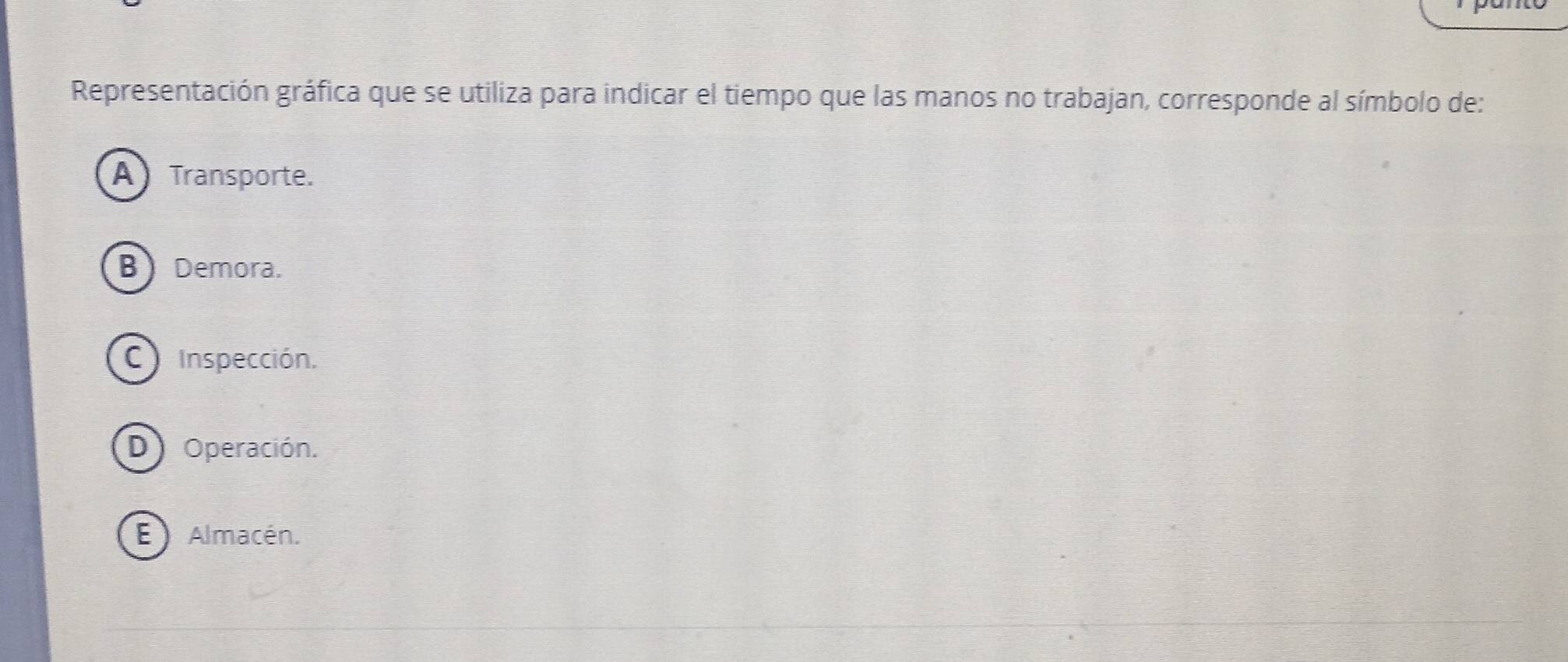 Representación gráfica que se utiliza para indicar el tiempo que las manos no trabajan, corresponde al símbolo de:
A Transporte.
B Demora.
Inspección.
D) Operación.
E Almacén.