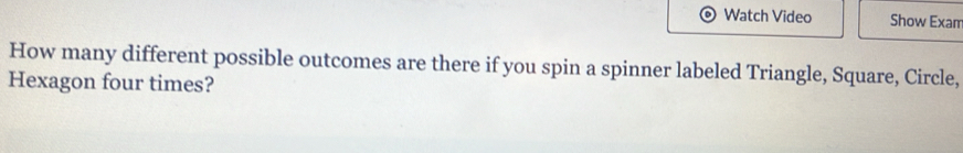 Watch Video Show Exam 
How many different possible outcomes are there if you spin a spinner labeled Triangle, Square, Circle, 
Hexagon four times?