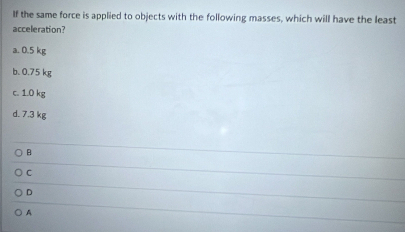 If the same force is applied to objects with the following masses, which will have the least
acceleration?
a. 0.5 kg
b. 0.75 kg
c. 1.0 kg
d. 7.3 kg
B
C
D
A