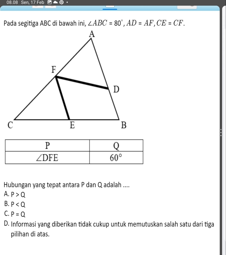 08.08 Sen, 17 Feb
∠ ABC=80°,AD=AF,CE=CF.
Hubungan yang tepat antara P dan Q adalah ....
A. P>Q
B. P
C. P=Q
D. Informasi yang diberikan tidak cukup untuk memutuskan salah satu dari tiga
pilihan di atas.