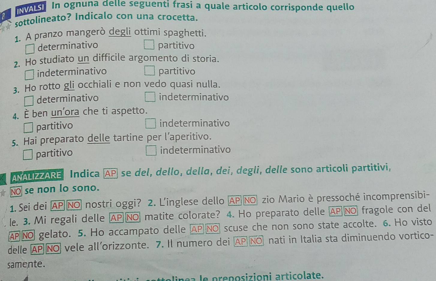 INVALSI In ognuna delle seguenti frasi a quale articolo corrisponde quello
2
sottolineato? Indicalo con una crocetta.
1. A pranzo mangerò degli ottimi spaghetti.
determinativo partitivo
2. Ho studiato un difficile argomento di storia.
indeterminativo partitivo
3. Ho rotto gli occhiali e non vedo quasi nulla.
determinativo indeterminativo
4. È ben un’ora che ti aspetto.
É partitivo indeterminativo
5. Hai preparato delle tartine per l’aperitivo.
` partitivo indeterminativo
ANALIZZARE Indica AP se del, dello, della, dei, degli, delle sono articoli partitivi,
NO se non lo sono.
1. Sei dei AP NO nostri oggi? 2. L'inglese dello AP NO zio Mario è pressoché incomprensibi-
le. 3. Mi regali delle AP NO matite colorate? 4. Ho preparato delle AP NO fragole con del
AP NO gelato. 5. Ho accampato delle AP NO scuse che non sono state accolte. 6. Ho visto
delle AP NO vele all’orizzonte. 7. Il numero dei AP NO nati in Italia sta diminuendo vortico-
samente.
lin e a le preposizioni articolate.