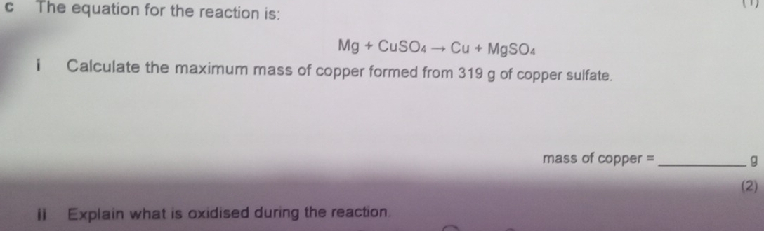 The equation for the reaction is: (1)
Mg+CuSO_4to Cu+MgSO_4
i Calculate the maximum mass of copper formed from 319 g of copper sulfate. 
mass of copper =_  g
(2) 
i Explain what is oxidised during the reaction.