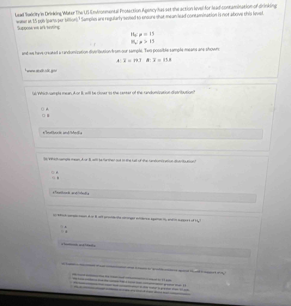Lead Toxicity In Drinking Water The US Environmental Protection Agency has set the action level for lead contamination of drinking
water at 15 ppb (parts per billion).¹ Samples are regularly tested to ensure that mean lead contamination is not above this level.
Suppose we are testing:
H_0:mu =15
H_a:mu >15
and we have created a randomization distribution from our sample. Two possible sample means are shown:
A:overline x=19.7 B: overline x=15.8
www.atsdr.ede.gov
(a) Which sample mean, A or B, will be closer to the center of the randomization distribution?
A
eTextbook and Media
(b) Which sample mean. A or B, will be farther out in the tail of the randomization distribution?
A
B
eTextbook and Media
( Which sample mean. A or II, will provide the stronger evidance against H_0 and in support of H.?
A
o fontioosk and Mentia
d) Eoeans mecnen of leas comiation onat it musa to ' provide evidancs againsé Ho and in support of 42°
whi tound ae the mean load conemnaion osoed to 15 pp
We hne etlance dat the sampia had a mipan in contamenation greater then 15
yo ammmns mal man lat colsannwton in this water is greater than 15 pp6.
M 
sae to mere any sond of theer asad Mas coman n