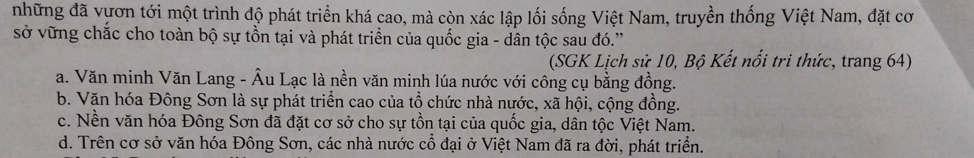 những đã vựơn tới một trình độ phát triển khá cao, mà còn xác lập lối sống Việt Nam, truyền thống Việt Nam, đặt cơ
sở vững chắc cho toàn bộ sự tồn tại và phát triển của quốc gia - dân tộc sau đó.'
(SGK Lịch sử 10, Bộ Kết nổi tri thức, trang 64)
a. Văn minh Văn Lang - Âu Lạc là nền văn minh lúa nước với công cụ bằng đồng.
b. Văn hóa Đông Sơn là sự phát triển cao của tổ chức nhà nước, xã hội, cộng đồng.
c. Nền văn hóa Đông Sơn đã đặt cơ sở cho sự tồn tại của quốc gia, dân tộc Việt Nam.
d. Trên cơ sở văn hóa Đông Sơn, các nhà nước cổ đại ở Việt Nam đã ra đời, phát triển.