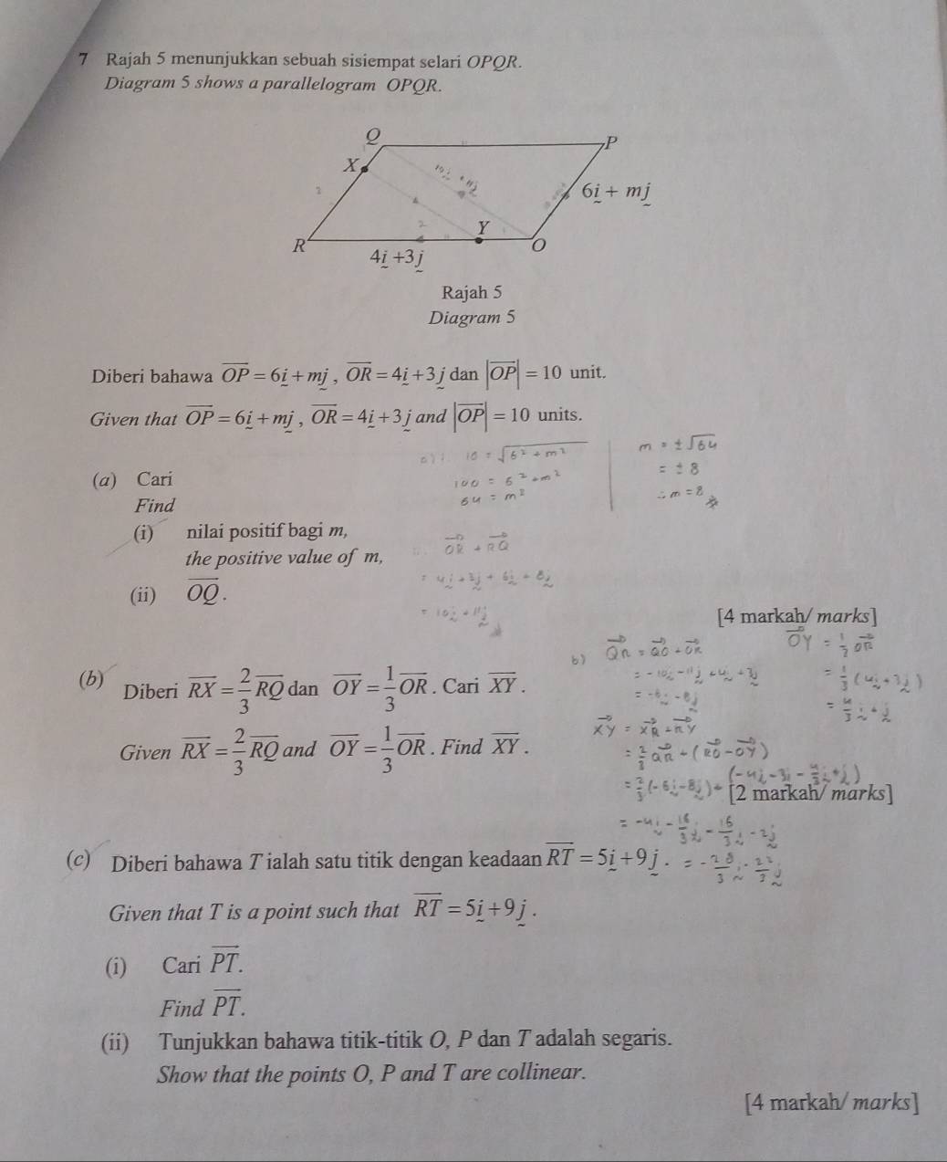 Rajah 5 menunjukkan sebuah sisiempat selari OPQR.
Diagram 5 shows a parallelogram OPQR.
Rajah 5
Diagram 5
Diberi bahawa overline OP=6_ i+mj,overline OR=4_ i+3_ j dan |vector OP|=10 unit.
Given that overline OP=6_ i+mj,overline OR=4_ i+3_ j and |vector OP|=10 units.
(a) Cari
Find
(i) nilai positif bagi m,
the positive value of m,
(ii) overline OQ.
[4 markah/ marks]
b
(b) Diberi overline RX= 2/3 overline RQ dan overline OY= 1/3 overline OR. Cari overline XY.
Given overline RX= 2/3 overline RQ and overline OY= 1/3 overline OR. Find overline XY.
[2 markah/ marks]
(c) Diberi bahawa T ialah satu titik dengan keadaan vector RT=5i+9j
Given that T is a point such that overline RT=5i+9j.
(i) Cari vector PT.
Find overline PT.
(ii) Tunjukkan bahawa titik-titik O, P dan T adalah segaris.
Show that the points O, P and T are collinear.
[4 markah/ marks]