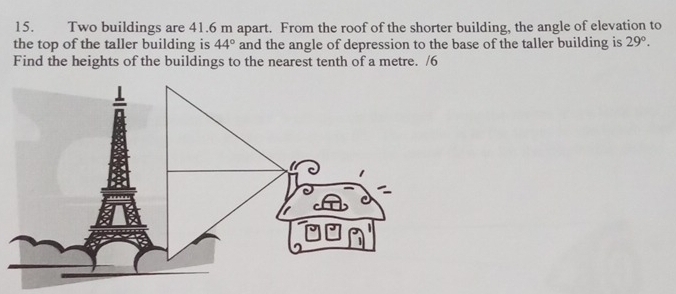 Two buildings are 41.6 m apart. From the roof of the shorter building, the angle of elevation to 
the top of the taller building is 44° and the angle of depression to the base of the taller building is 29°. 
Find the heights of the buildings to the nearest tenth of a metre. /6