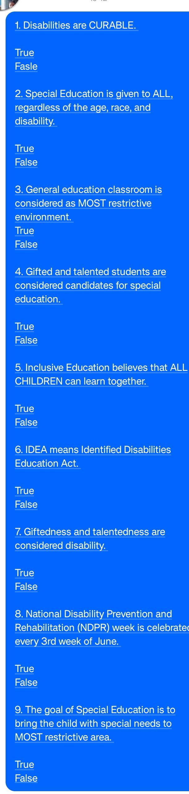 Disabilities are CURABLE.
True
Fasle
2. Special Education is given to ALL,
regardless of the age, race, and
disability.
True
False
3. General education classroom is
considered as MOST restrictive
environment.
True
False
4. Gifted and talented students are
considered candidates for special
education.
True
False
5. Inclusive Education believes that ALL
CHILDREN can learn together.
True
False
6. IDEA means Identified Disabilities
Education Act.
True
False
7. Giftedness and talentedness are
considered disability.
True
False
8. National Disability Prevention and
Rehabilitation (NDPR) week is celebrate
every 3rd week of June.
True
False
9. The goal of Special Education is to
bring the child with special needs to
MOST restrictive area.
True
False