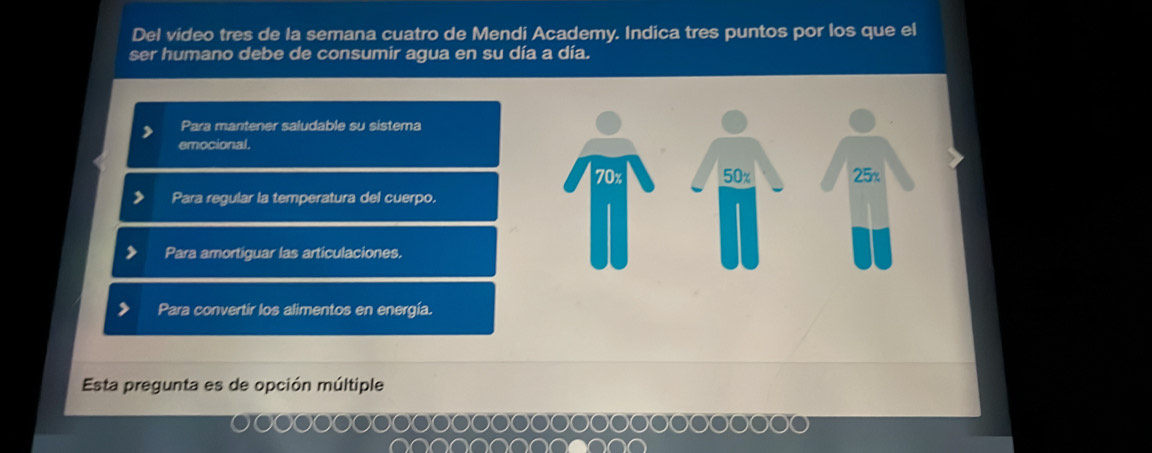 Del video tres de la semana cuatro de Mendi Academy. Indica tres puntos por los que el
ser humano debe de consumir agua en su día a día.
Para mantener saludable su sistema
emocional.
Para regular la temperatura del cuerpo.
Para amortiguar las articulaciones.
Para convertir los alimentos en energía.
Esta pregunta es de opción múltiple