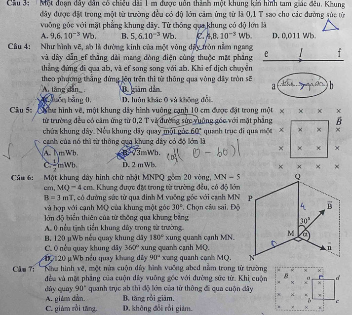 Một đoạn dây dân có chiêu dài 1 m được uôn thành một khung kín hình tam giác đêu. Khung
dây được đặt trong một từ trường đều có độ lớn cảm ứng từ là 0,1 T sao cho các đường sức từ
vuông góc với mặt phẳng khung dây. Từ thông qua khung có độ lớn là
A. 9,6.10^(-3)Wb. B. 5,6.10^(-3)Wb. C. 4,8.10^(-3)Wb. D. 0,011 Wb.
Câu 4: Như hình vẽ, ab là đường kính của một vòng dây tròn nằm ngang
và dây dẫn ef thẳng dài mang dòng điện cùng thuộc mặt phẳng e
f
thẳng đứng đi qua ab, và ef song song với ab. Khi ef dịch chuyển
theo phương thẳng đứng lên trên thì từ thông qua vòng dây tròn sẽ
A. tăng dẫn B. giảm dần.
a
b
C. luôn bằng 0. D. luôn khác 0 và không đổi.
Câu 5: CNhư hình vẽ, một khung dây hình vuông cạnh 10 cm được đặt trong một × × ×
từ trường đều có cảm ứng từ 0,2 T và đường sức vuông góc với mặt phẳng B
chứa khung dây. Nếu khung dây quay một góc 60° quanh trục đi qua một × × × ×
cạnh của nó thì từ thông qua khung dây có độ lớn là
A. I mWb. B3mWb.
× × × ×
C.  1/2 mWb. D. 2 mWb.
×  × ×
Câu 6: Một khung dây hình chữ nhật MNPQ gồm 20 vòng, MN=5
cm, MQ=4cm. Khung được đặt trong từ trường đều, có độ lớn
B=3mT T, có đường sức từ qua đinh M vuông góc với cạnh MN
và hợp với cạnh MQ của khung một góc 30°. Chọn câu sai. Độ
lớn độ biến thiên của từ thông qua khung bằng
A. 0 nếu tịnh tiến khung dây trong từ trường.
B. 120 μWb nếu quay khung dây 180° xung quanh cạnh MN.
C. 0 nếu quay khung dây 360° xung quanh cạnh MQ.
D, 120 μWb nếu quay khung dây 90° xung quanh cạnh MQ. 
Câu 7: Như hình vẽ, một nửa cuộn dây hình vuông abcd nằm trong từ trường + × × +
B a d
đều và mặt phẳng của cuộn dây vuông góc với đường sức từ. Khị cuộn × × + x
dây quay 90° quanh trục ab thì độ lớn của từ thông đi qua cuộn dây
A. giảm dần. B. tăng rồi giảm.
× × × ×
b c
C. giảm rồi tăng. D. không đổi rồi giảm.
× × ×