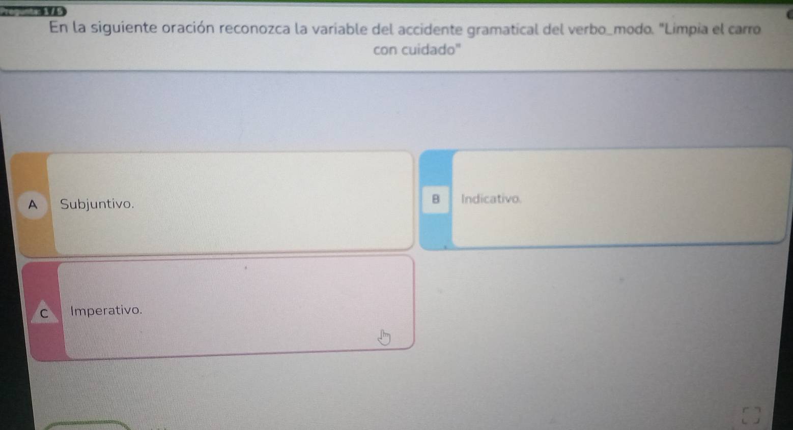 … 
En la siguiente oración reconozca la variable del accidente gramatical del verbo_modo. "Limpia el carro
con cuidado"
B
A Subjuntivo. Indicativo.
C Imperativo.