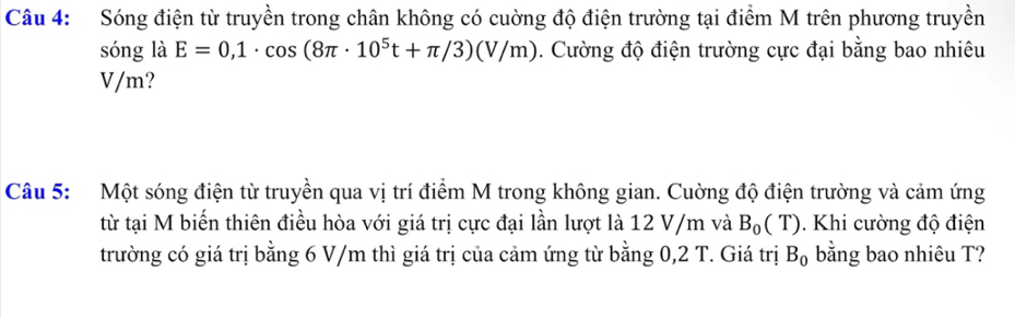 Sóng điện từ truyền trong chân không có cuờng độ điện trường tại điểm M trên phương truyền 
sóng là E=0,1· cos (8π · 10^5t+π /3)(V/m). Cường độ điện trường cực đại bằng bao nhiêu
V/m? 
Câu 5: Một sóng điện từ truyền qua vị trí điểm M trong không gian. Cuờng độ điện trường và cảm ứng 
từ tại M biến thiên điều hòa với giá trị cực đại lần lượt là 12 V/m và B_0(T). Khi cường độ điện 
trường có giá trị bằng 6 V/m thì giá trị của cảm ứng từ bằng 0,2 T. Giá trị B_0 bằng bao nhiêu T?