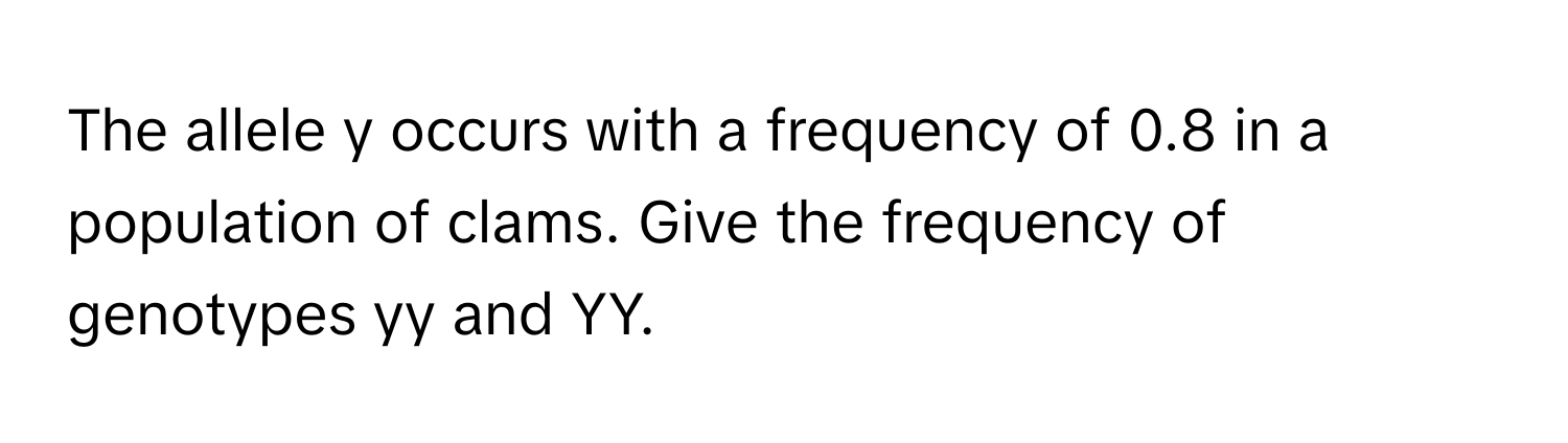 The allele y occurs with a frequency of 0.8 in a population of clams. Give the frequency of genotypes yy and YY.