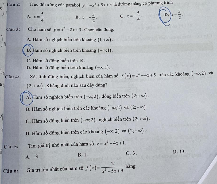 Trục đối xứng của parabol y=-x^2+5x+3 là đường thẳng có phương trình
A. x= 5/4 . x=- 5/2 . C. x=- 5/4 . D. x= 5/2 . 
B.
Câu 3: Cho hàm số y=x^2-2x+3. Chọn câu đúng.
A. Hàm số nghịch biến trên khoảng (1;+∈fty ).
B Hàm số nghịch biến trên khoảng (-∈fty ;1).
C. Hàm số đồng biến trên R.
D. Hàm số đồng biến trên khoảng (-∈fty ;1). 
ôi x và
Câu 4: Xét tính đồng biến, nghịch biến của hàm số f(x)=x^2-4x+5 trên các khoảng (-∈fty ;2)
n t . Khẳng định nào sau đây đúng?
(2;+∈fty )
A. Hàm số nghịch biến trên (-∈fty ;2) , đồng biến trên (2;+∈fty ).
B. Hàm số nghịch biến trên các khoảng (-∈fty ;2) và (2;+∈fty ). 
21
C. Hàm số đồng biến trên (-∈fty ;2) , nghịch biến trên (2;+∈fty ).

D. Hàm số đồng biến trên các khoảng (-∈fty ;2) và (2;+∈fty ). 
Câu 5: Tìm giá trị nhỏ nhất của hàm số y=x^2-4x+1.
A. -3. B. 1.
C. 3. D. 13.
Câu 6: Giá trị lớn nhất của hàm số f(x)= 2/x^2-5x+9  bằng