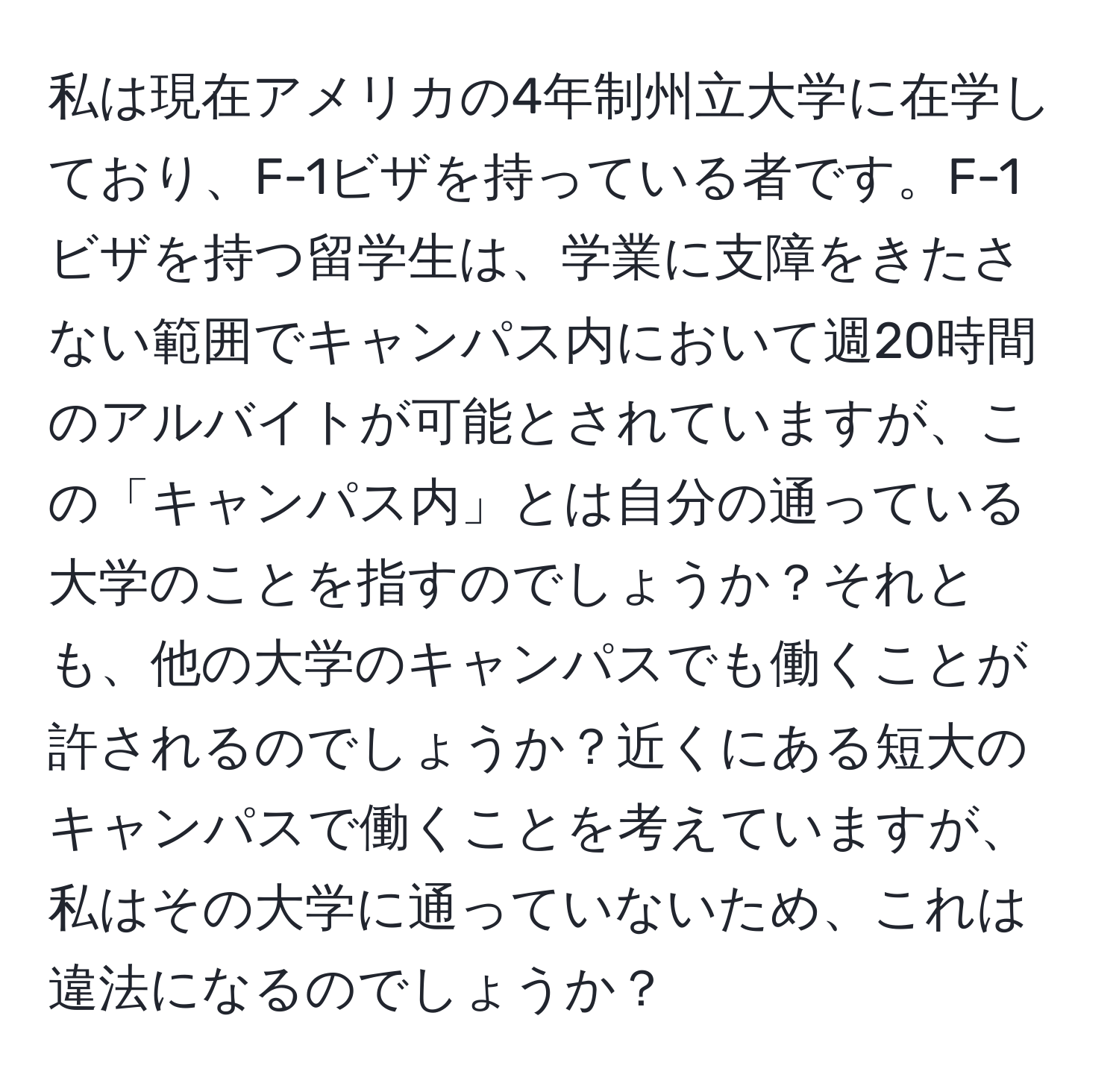 私は現在アメリカの4年制州立大学に在学しており、F-1ビザを持っている者です。F-1ビザを持つ留学生は、学業に支障をきたさない範囲でキャンパス内において週20時間のアルバイトが可能とされていますが、この「キャンパス内」とは自分の通っている大学のことを指すのでしょうか？それとも、他の大学のキャンパスでも働くことが許されるのでしょうか？近くにある短大のキャンパスで働くことを考えていますが、私はその大学に通っていないため、これは違法になるのでしょうか？