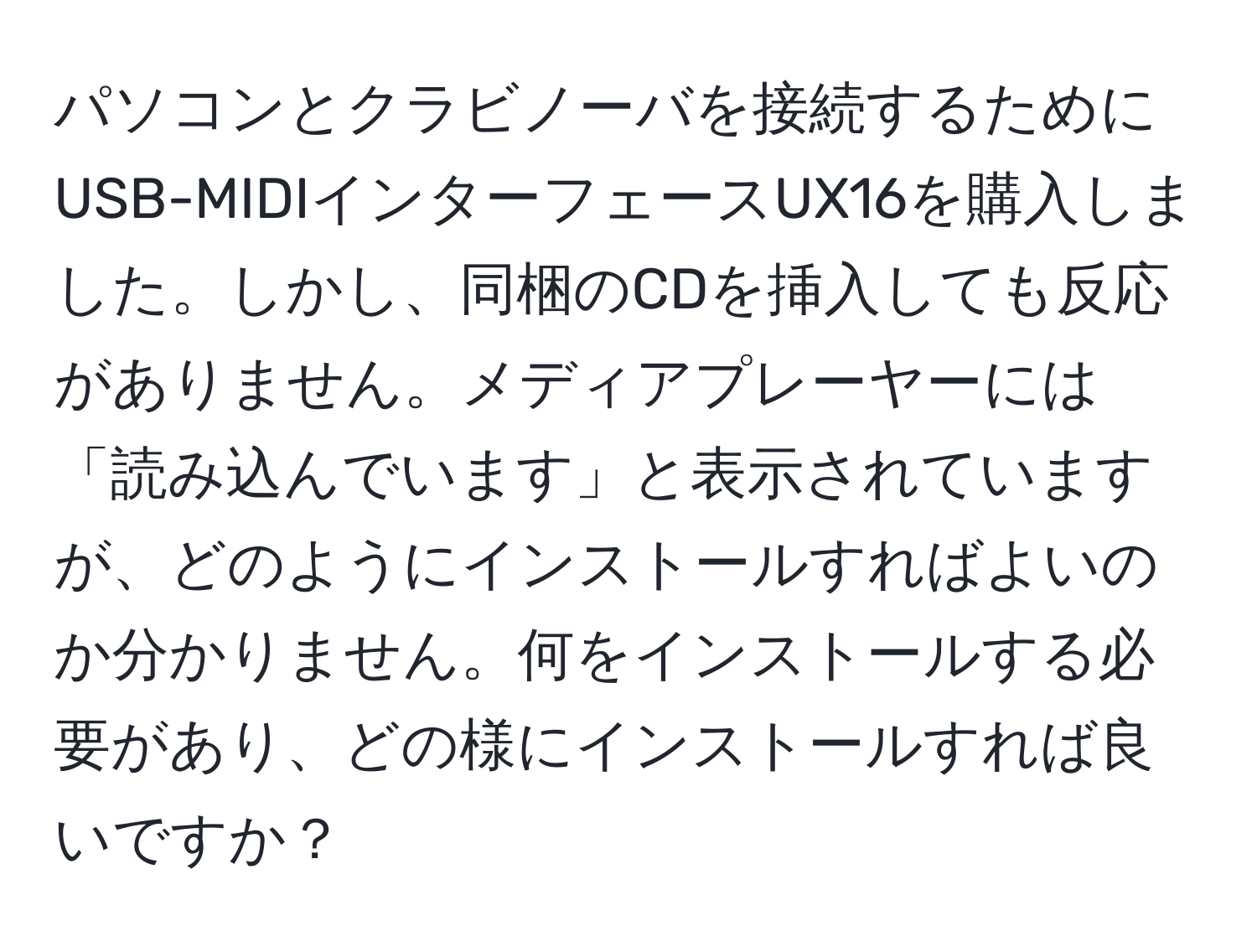 パソコンとクラビノーバを接続するためにUSB-MIDIインターフェースUX16を購入しました。しかし、同梱のCDを挿入しても反応がありません。メディアプレーヤーには「読み込んでいます」と表示されていますが、どのようにインストールすればよいのか分かりません。何をインストールする必要があり、どの様にインストールすれば良いですか？