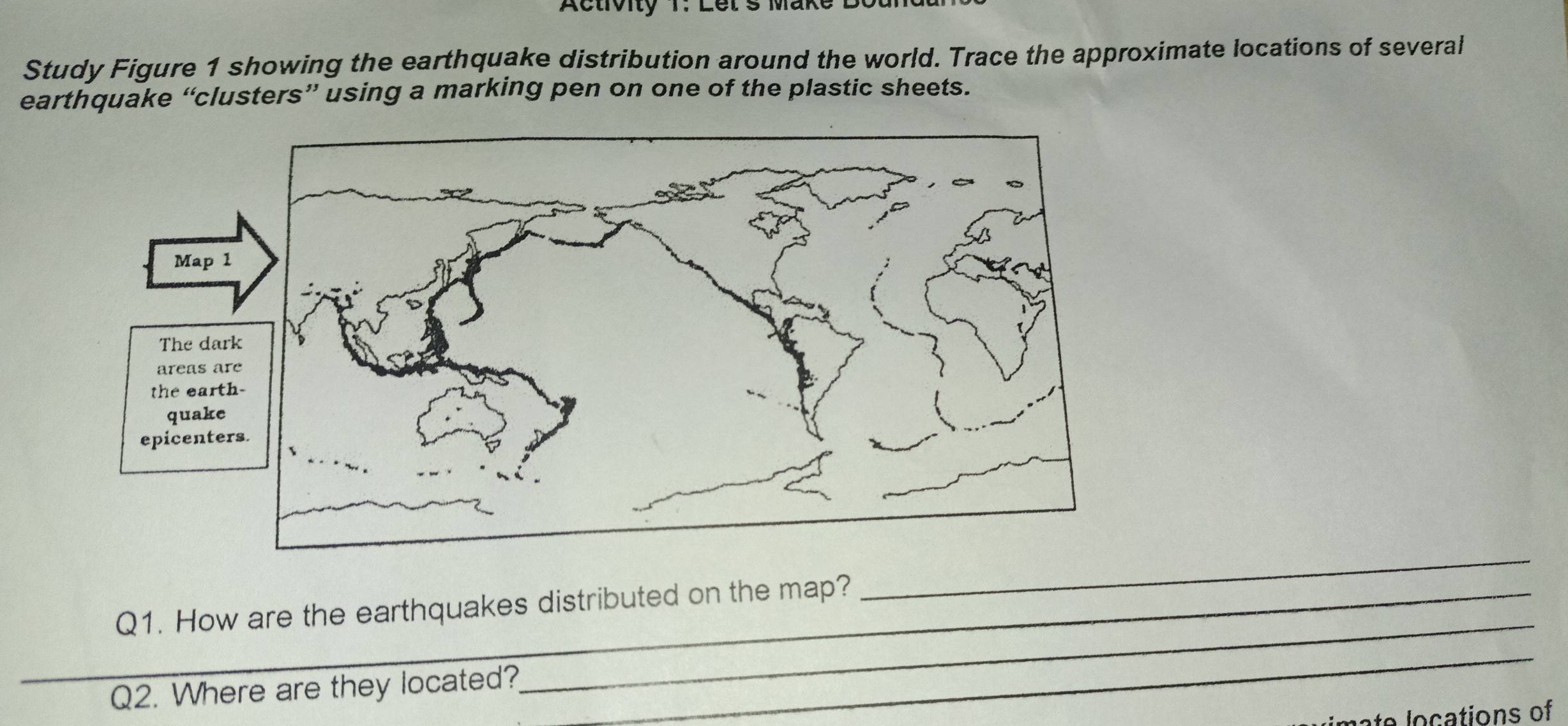 Activity 1: Let s Make L 
Study Figure 1 showing the earthquake distribution around the world. Trace the approximate locations of several 
earthquake “clusters” using a marking pen on one of the plastic sheets. 
Map 1 
The dar 
areas ar 
the eart 
quake 
epicenter 
Q1. How are the earthquakes distributed on the map? 
_ 
_Q2. Where are they located? 
_ 
_ 
a e o c ations of