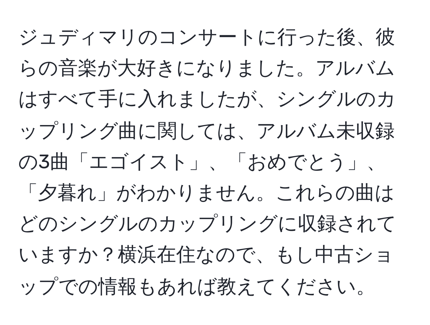 ジュディマリのコンサートに行った後、彼らの音楽が大好きになりました。アルバムはすべて手に入れましたが、シングルのカップリング曲に関しては、アルバム未収録の3曲「エゴイスト」、「おめでとう」、「夕暮れ」がわかりません。これらの曲はどのシングルのカップリングに収録されていますか？横浜在住なので、もし中古ショップでの情報もあれば教えてください。