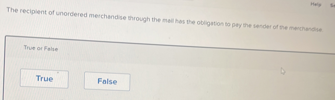 Help
The recipient of unordered merchandise through the mail has the obligation to pay the sender of the merchandise.
True or False
True False