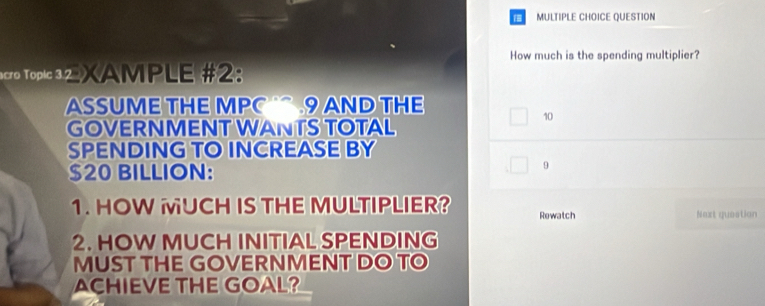 QUESTION 
How much is the spending multiplier? 
acro Topic 32 XAMPLE #2: 
ASSUME THE MPC 9 AND THE 
GOVERNMENT WANTS TOTAL
10
SPENDING TO INCREASE BY
$20 BILLION: 
9 
1. HOW UCH IS THE MULTIPLIER? Rewatch 
Next question 
2. HOW MUCH INITIAL SPENDING 
MUST THE GOVERNMENT DO TO 
ACHIEVE THE GOAL?