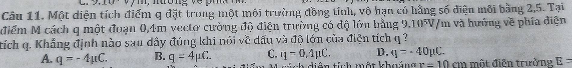 nưong
Câu 11. Một điện tích điểm q đặt trong một môi trường đồng tính, vô hạn có hằng số điện môi bằng 2, 5. Tại
điểm M cách q một đoạn 0,4m vectơ cường độ điện trường có độ lớn bằng 9.10⁵V/m và hướng về phía điện
tích q. Khẳng định nào sau đây đúng khi nói về dấu và độ lớn của điện tích q ?
C.
D.
A. q=-4mu C. B. q=4mu C. q=0,4mu C. q=-40mu C. 
4 sách điện tích một khoảng r=10 cm một điển trường E=