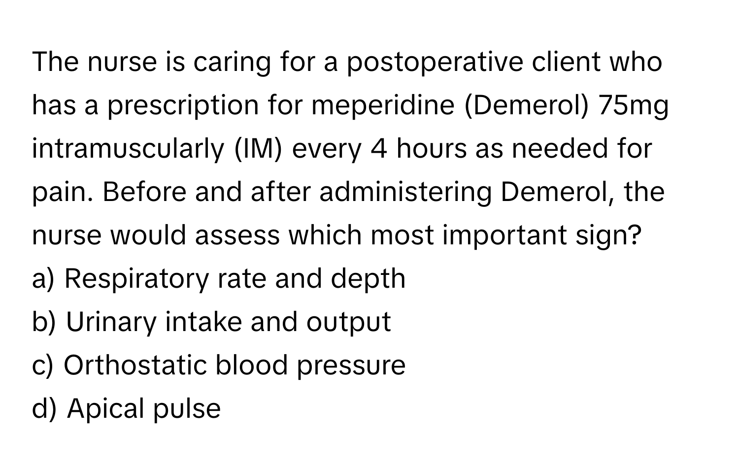 The nurse is caring for a postoperative client who has a prescription for meperidine (Demerol) 75mg intramuscularly (IM) every 4 hours as needed for pain. Before and after administering Demerol, the nurse would assess which most important sign?

a) Respiratory rate and depth
b) Urinary intake and output
c) Orthostatic blood pressure
d) Apical pulse