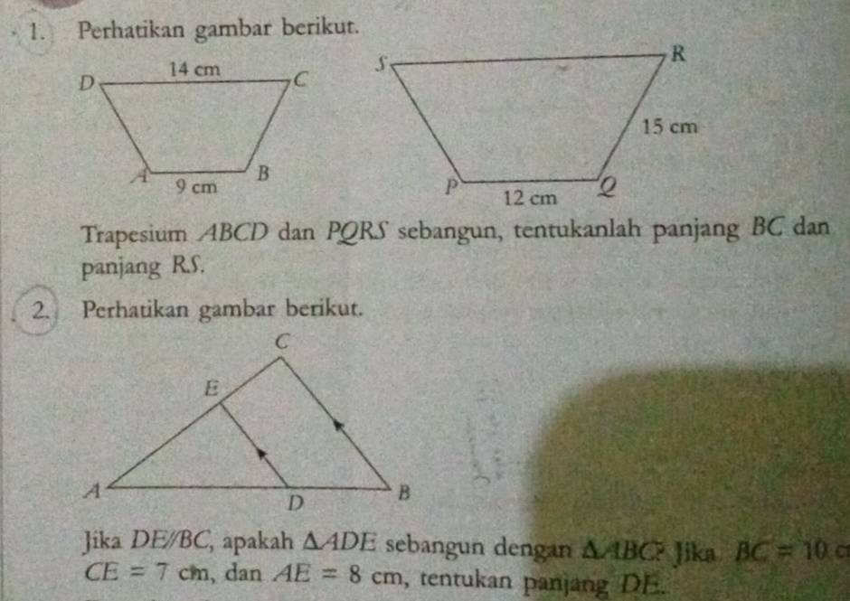 Perhatikan gambar berikut. 
Trapesium ABCD dan PQRS sebangun, tentukanlah panjang BC dan 
panjang R. S. 
2. Perhatikan gambar berikut. 
Jika DEparallel BC, , apakah △ ADE sebangun dengan △ ABC? Jika BC=10
CE=7cm , dan AE=8cm , tentukan panjang DE.