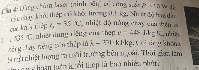 Dùng chùm laser (hình bên) có công suất P=10W đê 
nấu chảy khối thép có khối lượng 0,1 kg. Nhiệt độ ban đầu 
của khổi thép t_0=35°C , nhiệt độ nóng chảy của thép là
1535°C , nhiệt dung riêng của thép c=448J/kg.K , nhiệt 
nóng chảy riêng của thép là lambda =270kJ/kg. Coi răng không 
bị mất nhiệt lượng ra môi trường bên ngoài. Thời gian làm 
h n toàn khổi thép là bao nhiêu phút?