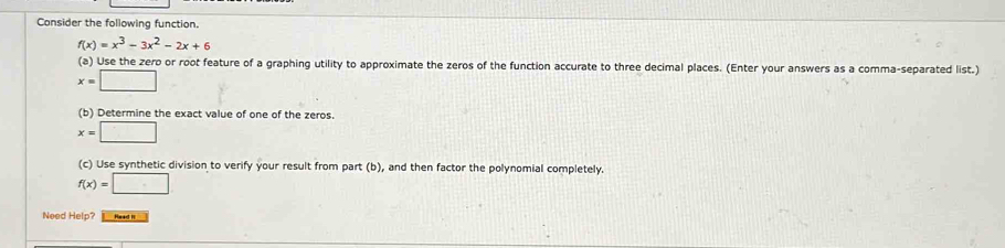 Consider the following function.
f(x)=x^3-3x^2-2x+6
(a) Use the zero or root feature of a graphing utility to approximate the zeros of the function accurate to three decimal places. (Enter your answers as a comma-separated list.)
x=□
(b) Determine the exact value of one of the zeros.
x=□
(c) Use synthetic division to verify your result from part (b), and then factor the polynomial completely.
f(x)=□
Need Help? Read It