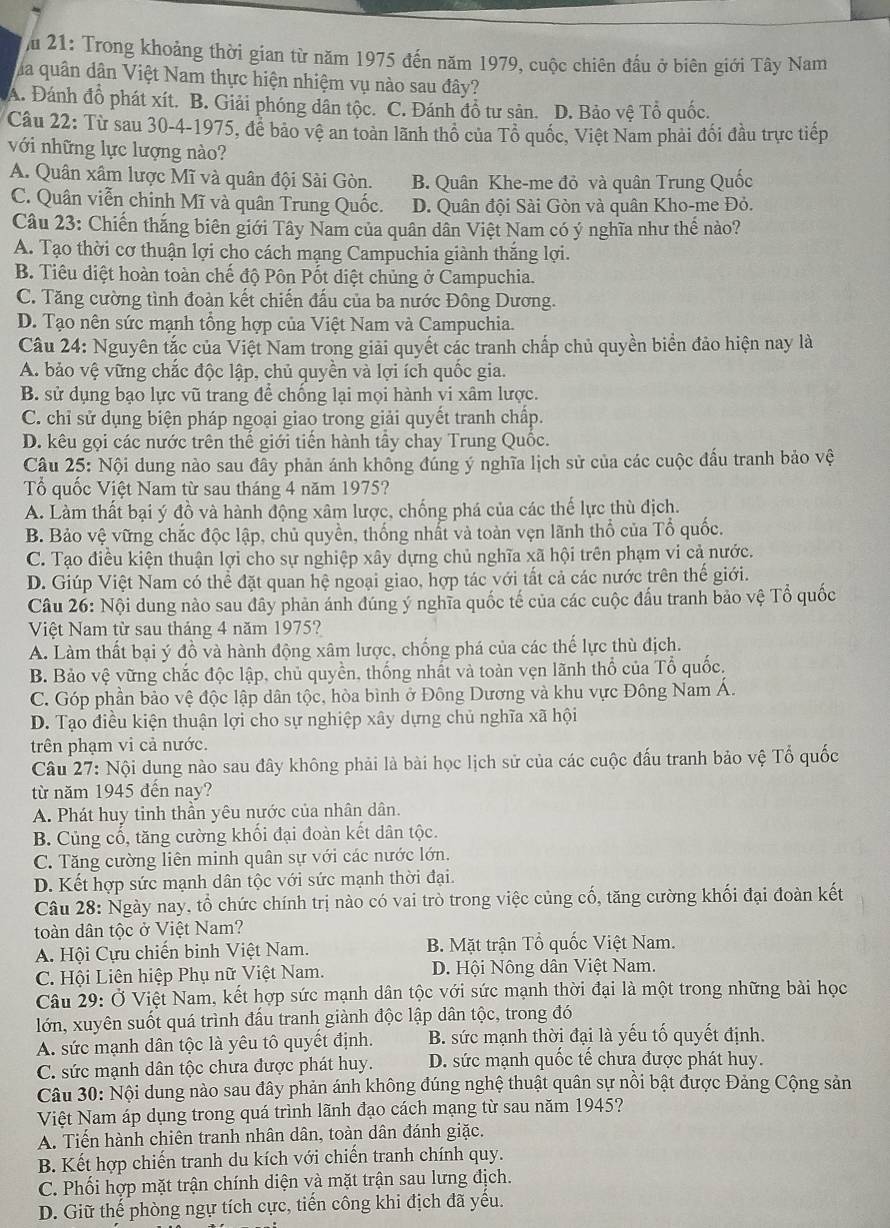 Ấu 21: Trong khoảng thời gian từ năm 1975 đến năm 1979, cuộc chiên đầu ở biên giới Tây Nam
ha quân dân Việt Nam thực hiện nhiệm vụ nào sau đây?
A. Đánh đồ phát xít. B. Giải phóng dân tộc. C. Đánh đồ tư sản. D. Bảo vệ Tổ quốc.
Câu 22: Từ sau 30-4-1975, để bảo vệ an toàn lãnh thổ của Tổ quốc, Việt Nam phải đối đầu trực tiếp
với những lực lượng nào?
A. Quân xâm lược Mĩ và quân đội Sài Gòn. B. Quân Khe-me đỏ và quân Trung Quốc
C. Quân viễn chinh Mĩ và quân Trung Quốc. D. Quân đội Sài Gòn và quân Kho-me Đỏ.
Câu 23: Chiến thắng biên giới Tây Nam của quân dân Việt Nam có ý nghĩa như thể nào?
A. Tạo thời cơ thuận lợi cho cách mạng Campuchia giành thăng lợi.
B. Tiêu diệt hoàn toàn chế độ Pôn Pốt diệt chủng ở Campuchia.
C. Tăng cường tình đoàn kết chiến đấu của ba nước Đông Dương.
D. Tạo nên sức mạnh tổng hợp của Việt Nam và Campuchia.
Câu 24: Nguyên tắc của Việt Nam trong giải quyết cắc tranh chấp chủ quyền biển đảo hiện nay là
A. bảo vệ vững chắc độc lập, chủ quyền và lợi ích quốc gia.
B. sử dụng bạo lực vũ trang để chống lại mọi hành vi xâm lược.
C. chỉ sử dụng biện pháp ngoại giao trong giải quyết tranh chấp.
D. kêu gọi các nước trên thế giới tiến hành tây chay Trung Quốc.
Câu 25: Nội dung nào sau đây phản ánh không đúng ý nghĩa lịch sử của các cuộc đấu tranh bảo vệ
Tổ quốc Việt Nam từ sau tháng 4 năm 1975?
A. Làm thất bại ý đồ và hành động xâm lược, chống phá của các thế lực thù địch.
B. Bảo vệ vững chắc độc lập, chủ quyền, thống nhất và toàn vẹn lãnh thổ của Tổ quốc.
C. Tạo điều kiện thuận lợi cho sự nghiệp xây dựng chủ nghĩa xã hội trên phạm vi cả nước.
D. Giúp Việt Nam có thể đặt quan hệ ngoại giao, hợp tác với tất cả các nước trên thế giới.
Câu 26: Nội dung nào sau đây phản ánh đúng ý nghĩa quốc tế của các cuộc đấu tranh bảo vệ Tổ quốc
Việt Nam từ sau tháng 4 năm 1975?
A. Làm thất bại ý đồ và hành động xâm lược, chống phá của các thế lực thù địch.
B. Bảo vệ vững chắc độc lập, chủ quyền, thống nhất và toàn vẹn lãnh thổ của Tổ quốc,
C. Góp phần bảo vệ độc lập dân tộc, hòa bình ở Đông Dương và khu vực Đông Nam Á.
D. Tạo điều kiện thuận lợi cho sự nghiệp xây dựng chủ nghĩa xã hội
trên phạm vi cả nước.
Câu 27: Nội dung nào sau đây không phải là bài học lịch sử của các cuộc đấu tranh bảo vệ Tổ quốc
từ năm 1945 đến nay?
A. Phát huy tinh thần yêu nước của nhân dân.
B. Củng cổ, tăng cường khối đại đoàn kết dân tộc.
C. Tăng cường liên minh quân sự với các nước lớn.
D. Kết hợp sức mạnh dân tộc với sức mạnh thời đại.
Câu 28: Ngày nay, tổ chức chính trị nào có vai trò trong việc củng cố, tăng cường khối đại đoàn kết
toàn dân tộc ở Việt Nam?
A. Hội Cựu chiến binh Việt Nam. B. Mặt trận Tổ quốc Việt Nam.
C. Hội Liên hiệp Phụ nữ Việt Nam. D. Hội Nông dân Việt Nam.
Câu 29: Ở Việt Nam, kết hợp sức mạnh dân tộc với sức mạnh thời đại là một trong những bài học
lớn, xuyên suốt quá trình đấu tranh giành độc lập dân tộc, trong đó
A. sức mạnh dân tộc là yêu tô quyết định. B. sức mạnh thời đại là yếu tố quyết định.
C. sức mạnh dân tộc chưa được phát huy. D. sức mạnh quốc tế chưa được phát huy.
Câu 30: Nội dung nào sau đây phản ánh không đúng nghệ thuật quân sự nổi bật được Đảng Cộng sản
Việt Nam áp dụng trong quá trình lãnh đạo cách mạng từ sau năm 1945?
A. Tiến hành chiên tranh nhân dân, toàn dân đánh giặc.
B. Kết hợp chiến tranh du kích với chiến tranh chính quy.
C. Phối hợp mặt trận chính diện và mặt trận sau lưng địch.
D. Giữ thế phòng ngự tích cực, tiến công khi địch đã yêu.