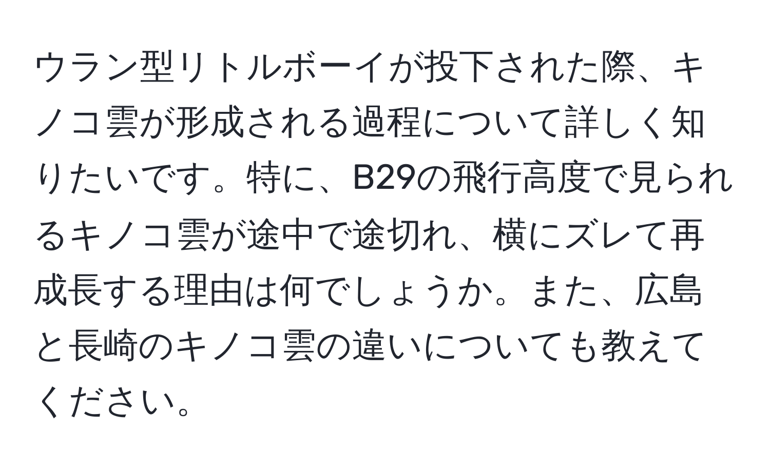 ウラン型リトルボーイが投下された際、キノコ雲が形成される過程について詳しく知りたいです。特に、B29の飛行高度で見られるキノコ雲が途中で途切れ、横にズレて再成長する理由は何でしょうか。また、広島と長崎のキノコ雲の違いについても教えてください。