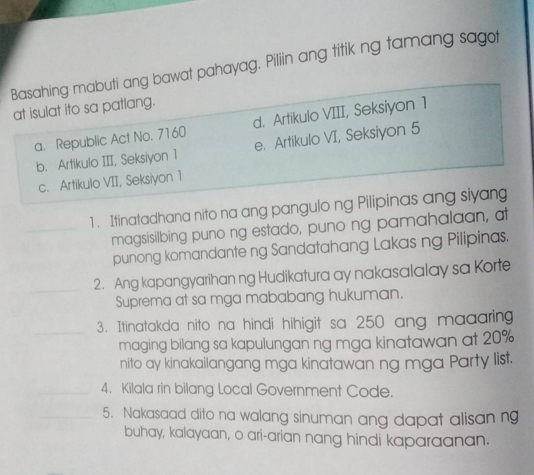 Basahing mabuti ang bawat pahayag. Piliin ang titik ng tamang sagot
at isulat ito sa patlang.
a. Republic Act No. 7160 d. Artikulo VIII, Seksiyon 1
b. Artikulo III, Seksiyon 1 e. Artikulo VI, Seksiyon 5
c. Artikulo VII, Seksiyon 1
1 . Itinatadhana nito na ang pangulo ng Pilipinas ang siyang
magsisilbing puno ng estado, puno ng pamahalaan, at
punong komandante ng Sandatahang Lakas ng Pilipinas.
2. Ang kapangyarihan ng Hudikatura ay nakasalalay sa Korte
Suprema at sa mga mababang hukuman.
3. Itinatakda nito na hindi hihigit sa 250 ang maaaring
maging bilang sa kapulungan ng mga kinatawan at 20%
nito ay kinakailangang mga kinatawan ng mga Party list.
4. Kilala rin bilang Local Government Code.
5. Nakasaad dito na walang sinuman ang dapat alisan n
buhay, kalayaan, o ari-arian nang hindi kaparaanan.