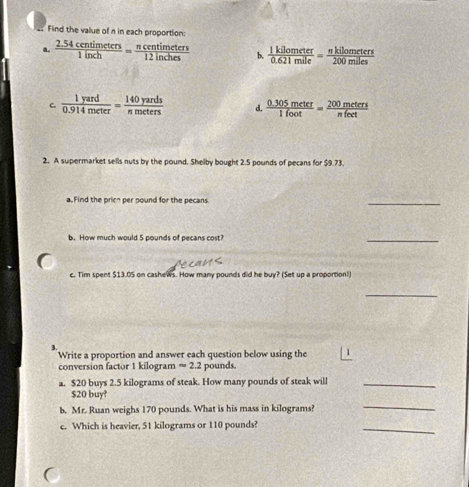 Find the value of n in each proportion: 
a.  (2.54centimeters)/1inch = ncentimeters/12inches 
b.  1kilometer/0.621mile = nkilometers/200miles 
C.  1yard/0.914meter = 140yards/nmeters   (0.305meter)/1foot = 200meters/nfeet 
d. 
2. A supermarket sells nuts by the pound. Shelby bought 2.5 pounds of pecans for $9.73, 
a Find the prich per pound for the pecans 
_ 
b. How much would 5 pounds of pecans cost? 
_ 
c. Tim spent $13.05 on cashews. How many pounds did he buy? (Set up a proportion!) 
_ 
3. 
Write a proportion and answer each question below using the 
conversion factor 1 kilogram approx 2.2 pounds. 
a. $20 buys 2.5 kilograms of steak. How many pounds of steak will_
$20 buy? 
b. Mr. Ruan weighs 170 pounds. What is his mass in kilograms? 
_ 
c. Which is heavier, 51 kilograms or 110 pounds? 
_ 

