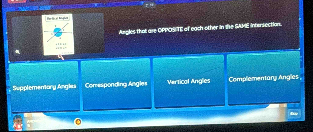 Vertical Angles
1
1
1
Angles that are OPPOSITE of each other in the SAME intersection.
“ 1 ” c 3
Supplementary Angles Corresponding Angles Vertical Angles Complementary Angles 
Skip