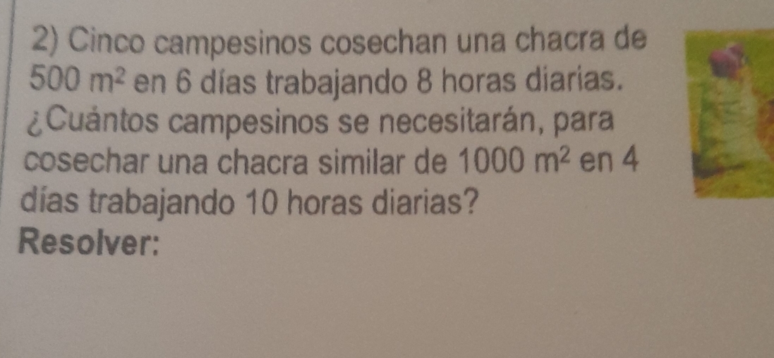 Cinco campesinos cosechan una chacra de
500m^2 en 6 días trabajando 8 horas diarias. 
¿Cuántos campesinos se necesitarán, para 
cosechar una chacra similar de 1000m^2 en 4
días trabajando 10 horas diarias? 
Resolver: