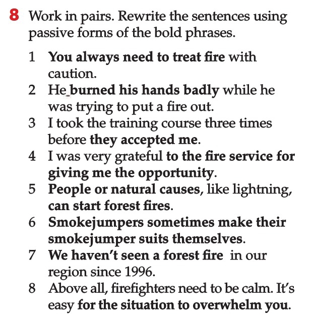 Work in pairs. Rewrite the sentences using 
passive forms of the bold phrases. 
1 You always need to treat fire with 
caution. 
2 He burned his hands badly while he 
was trying to put a fire out. 
3 I took the training course three times 
before they accepted me. 
4 I was very grateful to the fire service for 
giving me the opportunity. 
5 People or natural causes, like lightning, 
can start forest fires. 
6 Smokejumpers sometimes make their 
smokejumper suits themselves. 
7 We haven’t seen a forest fire in our 
region since 1996. 
8 Above all, firefighters need to be calm. It’s 
easy for the situation to overwhelm you.