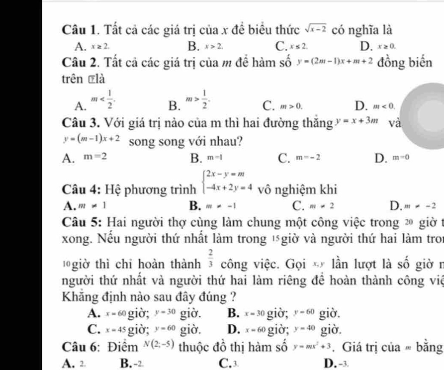 Tất cả các giá trị của x để biểu thức sqrt(x-2) có nghĩa là
B.
A. x≥ 2. x>2. C. x≤ 2. D. x≥ 0.
Câu 2. Tất cả các giá trị của m đề hàm số y=(2m-1)x+m+2 đồng biến
trên ₹là
B.
A. m m> 1/2 . C. m>0. D. m<0.
Câu 3. Với giá trị nào của m thì hai đường thăng y=x+3m và
y=(m-1)x+2 song song với nhau?
A. m=2 B. m=1 C. m=-2 D. m=0
Câu 4: Hệ phương trình beginarrayl 2x-y=m -4x+2y=4endarray. vô nghiệm khi
B.
A. m!= 1 m!= -1 C. m!= 2 D. m!= -2
Câu 5: Hai người thợ cùng làm chung một công việc trong 2 giờ t
xong. Nếu người thứ nhất làm trong ½ giờ và người thứ hai làm troi
giờ thì chỉ hoàn thành  2/3  công việc. Gọi * lần lượt là số giờ r
người thứ nhất và người thứ hai làm riêng để hoàn thành công việ
Khăng định nào sau đây đúng ?
A. x=60 giờ; y=30 giờ. B. x=30 giờ; y=60 giờ.
C. x=45 giò; y=60 giờ. D. x=60 giờ; y=40 giờ.
Câu 6: Điểm N(2;-5) thuộc đồ thị hàm số y=mx^2+3.  Giá trị của  bằng
A. 2. B. -2. C. 3 D. -3